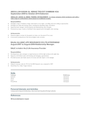 ABDULLAH HASAN AL ABBAS TRD EST-DAMMAM KSA
Septemeber-2009 to October-2010-Salesmen
ABDULLAH HASAN AL ABBAS TRADING ESTABLISHMENT is a large company which produces and sells a
wide range of confectionery items based on traditional recipes.
Responsibilities:
 Managed a range of medium to large retail clients in my region, up selling and cross-selling as appropriate.
 Managed new leads and existing clients, pitching the expanding range of products.
 Supported sales manager with developing and implementing sales strategies.
 Presented my teams’ results to theBoard when required and in fortnightly sales meetings.
Achievements:
 Madethe highest revenue for thequarter six times over thespan of Two years.
 Consistently produced one of the top ten highest sales revenues.
BAJAJ ALLIANZ LIFE INSURANCE CO LTD-HYDERABAD
August-2007 to August-2009-Relationship Manager.
BALIC is India’s No.2 Life Insurance Provider
Responsibilities:
 Developed new sales strategies to target businesses with the right product at the right time.
 Supports with Online Leads with booking and managing appointments.
 Provided accurate and timely reports of revenue and sales figures to the manager
.
Achievements:
 Helped to increase sales by 35% for the2008 financial year, compared to 2007
 Stood State No.1 Sales Target Achiever
Skills
Software Proficiency
Outlook Advanced
Word Advanced
Excel Advanced
PowerPoint Advanced
Personal Interests and Activities
I enjoy swimming and kickboxing.I also love learning aboutforeign cultures.
References
Will be provided based on request
 