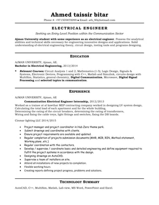 Ahmed taissir bitar
Phone #: +971505870099  Email: atb_90@hotmail.com
ELECTRICAL ENGINEER
Seeking an Entry-Level Position within the Communication Sector
Ajman University student with some experience as an electrical engineer. Possess the analytical
abilities and technical skills necessary for engineering innovative designs and applications. Solid
understanding of electrical engineering theory, circuit design, testing tools and programs designing.
EDUCATION
AJMAN UNIVERSITY, Ajman, AE.
Bachelor in Electrical Engineering, 2013/2014
 Relevant Courses: Circuit Analysis 1 and 2, Mathematics (1-5), Logic Design, Signals &
Systems, Electronic Devices, Programming with C++, Matlab and Simulink, circuits design with
MultiSim, Statistics, general chemistry, Digital Communication, Microwave, Digital Signal
Processing and selected topics in communication.
EXPERIENCE
AJMAN UNIVERSITY, Ajman, AE
Communication Electrical Engineer Internship, 2012/2013
Worked as a trainee at al kawthar MEP contracting company worked in designing LV system design,
Calculating the total load of each apartment and for the whole building,
Determining the rating of the circuit breakers, determining the rating of transformers,
Wiring and fixing the cable treys, light fittings and switches, fixing the DB boards.
Cinmar lighting LLC 2014/2015
• Project manager and project coordinator in Hub Zero theme park.
• Submit drawings and coordinates with clients.
• Ensure project requirements are available and updated.
• Regular completion of projects submission documents (MAR, MIR, RIN, Method statement,
Working plans…etc.)
• Regular coordination with the contactors.
• Develop / supervise / coordinate basic and detailed engineering and define equipment required to
fulfill the project systems in accordance with the design.
• Designing drawings on AutoCAD.
• Supervise a team of installers on site.
• Attend all installations of new projects to completion.
• Flexible working hours
• Creating reports defining project progress, problems and solutions.
TECHNOLOGY SUMMARY
AutoCAD, C++, MultiSim, Matlab, Lab view, MS Word, PowerPoint and Excel.
 