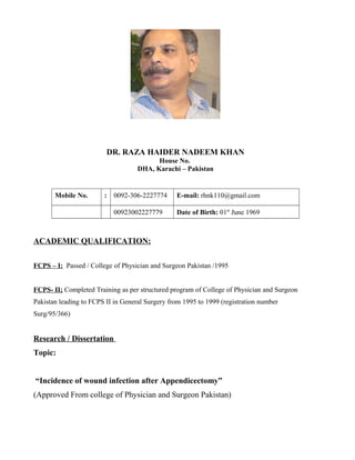 DR. RAZA HAIDER NADEEM KHAN
House No.
DHA, Karachi – Pakistan
Mobile No. : 0092-306-2227774 E-mail: rhnk110@gmail.com
00923002227779 Date of Birth: 01st
June 1969
ACADEMIC QUALIFICATION:
FCPS – I: Passed / College of Physician and Surgeon Pakistan /1995
FCPS- II; Completed Training as per structured program of College of Physician and Surgeon
Pakistan leading to FCPS II in General Surgery from 1995 to 1999 (registration number
Surg/95/366)
Research / Dissertation
Topic:
“Incidence of wound infection after Appendicectomy”
(Approved From college of Physician and Surgeon Pakistan)
 