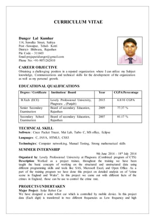 CURRICULUM VITAE
Dunger Lal Kumhar
114, Suwalka Street, Salriya
Post -Sawaipur, Tehsil- Kotri
District- Bhilwara, Rajasthan
Pin Code – 311603
Email:prajapatidunger@gmail.com
Phone No: +91-9071262810
CAREER OBJECTIVE
Obtaining a challenging position in a reputed organization where I can utilize my Subject
knowledge, Communications and technical skills for the development of the organization
as well as my personal growth.
EDUCATIONAL QUALIFICATIONS
Degree / Certificate Institution/ Board Year CGPA/Percentage
B.Tech (ECE) Lovely Professional University,
Phagwara , (Punjab)
2015 6.8/10 CGPA
Senior Secondary
Examination
Board of secondary Education,
Rajasthan
2009 77.37 %
Secondary School
Examination
Board of secondary Education,
Rajasthan
2007 81.17 %
TECHNICAL SKILL
Software: Cisco Packet Tracer, Mat Lab, Turbo C, MS office, Eclipse
Languages: C, JAVA, HTML5, CSS3
Technologies: Computer networking, Manual Testing, Strong mathematical skills
SUMMER INTERNSHIP
9th June 2014 – 18th July 2014
Organized by: Lovely Professional University at Phagwara (Combined program of CTS)
Description: Worked as a project trainee, throughout the training we have been
taught the basic concepts of working on the structured and unstructured data using
different programming skills and tools like SAS, Microsoft Excel, and Open Office. As a
part of the training program we have done this project on detailed analysis on of “crime
scene in England and Wales”. In this project we came out with different facts of the
crimes in England, those can be use to control the crime rate.
PROJECTS UNDERTAKEN
Major Project: Solar Robot Car
We have designed a solar robot car which is controlled by mobile device. In this project
data (Each digit) is transferred in two different frequencies as Low frequency and high
 