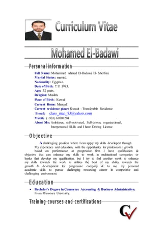 Full Name: Mohammed Ahmed El-Badawi El- Sherbini.
Marital Status: married.
Nationality: Egyptian.
Date of Birth: 7.11.1983.
Age: 32 years.
Religion: Muslim.
Place of Birth : Kuwait
Current Home: Manqaf.
Current residence place: Kuwait - Transferable Residence
E-mail: class_man_83@yahoo.com
Mobile: (+965) 69008204
About Me: Ambitious, self-motivated, Self-driven, organizational,
Interpersonal Skills and I have Driving License
A challenging position where I can apply my skills developed through
My experience and education, with the opportunity for professional growth
based on performance at progressive firm I have qualification &
objective that can enhance my skills to work in multinational companies or
banks that develop my qualification, but I try to find another work to enhance
my skills towards the work to utilities the best of my ability towards the
growth & development for progressive company & to use my personal
academic skills to pursue challenging rewarding career in competitive and
challenging environment.
 Bachelor's Degree in Commerce Accounting & Business Administration.
From Mansoura University.
 