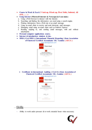  Course in Word & Excel ( V look up, H look up, Pivot Table, Subtotal, All
of If,…… )
 Using Internet (Microsoft internet & Netscape) & I can make:
a. Using a Web browser to interact with the Internet.
b. Searching and finding the information you need using a search engine.
c. Printing information from a Web site or an email message.
d. Using an email client to receive and send electronic mail messages.
e. Managing email using an email client such as Outlook Express.
f. Reading, replying to, and sending email messages, with and without
attachments.
 Personal computer applications course.
 Internet & introduction windows & dos.
 IFRS ( Cert IFRS ) ( International Financial Reporting ) from Association
of Chartered Certified Accountants UK - London ( ACCA )
www.accaglobal.com
 Certificate in International Auditing ( Cert IA ) from Association of
Chartered Certified Accountants UK - London ( ACCA )
www.accaglobal.com
- Ability to work under pressure & to work extended hours when necessary.
 