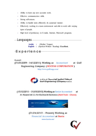 - Ability to learn any new accounts work.
- Effective communication skills.
- Strong self-esteem.
- Ability to handle tasks efficiently & a punctual manner.
- Effectively working in a team environment and able to work with varying
types of people.
- High level of proficiency in E-mails, Internet, Microsoft programs.
Arabic : (Mother Tongue).
English : (Spoken-Written- Reading) Excellent.
Kuwait
(01/01/2009 – 14/12/2011) Working as Accountant at Gulf
Engineering Company ( BOODAI CORPORATION )
http://www.gulfengg.com/
(15/12/2011 – 31/03/2015) Working as Senior Accountant at
Al-Nasaem Intl. Co. For Electrical & Electronics (Mark Trade – Ghanzs)
(01/04/2015 – Present) Working as
Financial Accountant at Banta
www.banta.ws/
 