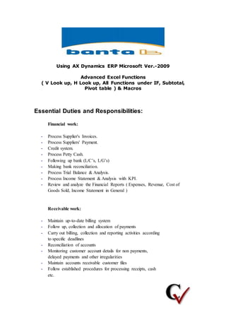 Using AX Dynamics ERP Microsoft Ver.-2009
Advanced Excel Functions
( V Look up, H Look up, All Functions under IF, Subtotal,
Pivot table ) & Macros
Essential Duties and Responsibilities:
Financial work:
- Process Supplier's Invoices.
- Process Suppliers' Payment.
- Credit system.
- Process Petty Cash.
- Following up bank (L/C’s, L/G’s)
- Making bank reconciliation.
- Process Trial Balance & Analysis.
- Process Income Statement & Analysis with KPI.
- Review and analyze the Financial Reports ( Expenses, Revenue, Cost of
Goods Sold, Income Statement in General )
Receivable work:
- Maintain up-to-date billing system
- Follow up, collection and allocation of payments
- Carry out billing, collection and reporting activities according
to specific deadlines
- Reconciliation of accounts
- Monitoring customer account details for non payments,
delayed payments and other irregularities
- Maintain accounts receivable customer files
- Follow established procedures for processing receipts, cash
etc.
 