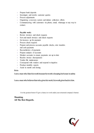 - Prepare bank deposits
- Investigate and resolve customer queries
- Process adjustments
- Organizing a recovery system and initiate collection efforts
- Communicating with customers via phone, email, whatsapp or any way to
contact.
Payable work:
- Review invoices and check requests
- Sort and match invoices and check requests
- Set invoices up for payment
- Process check requests
- Prepare and process accounts payable checks, wire transfers
and cash payments
- Reconciliation of payments
- Prepare analysis of accounts
- Monitor accounts to ensure payments are up to date
- Resolve invoice discrepancies
- Vendor file maintenance
- Correspond with vendors and respond to inquiries
- Produce monthly reports
- Assist in month end closing
Note:
I am a man who likes his work because his work is keeping his house in safety.
I am a man who believes thatwho gives his work, his work gives back to him.
It is the greatest honor if I got a chance to work under your esteemed company's banner.
Thanking
All The Best Regards.
 