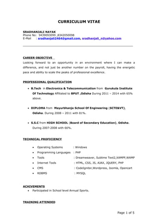 CURRICULUM VITAE
SRADHANJALI NAYAK
Phone No: 9439093099 ,8342050098
E-Mail : sradhanjali2464@gmail.com, sradhanjali_n@yahoo.com
CAREER OBJECTIVE
Looking forward to an opportunity in an environment where I can make a
difference, and not just be another number on the payroll, having the energetic
pace and ability to scale the peaks of professional excellence.
PROFESSIONAL QUALIFICATION
• B.Tech in Electronics & Telecommunication from Gurukula Institute
Of Technology Affiliated to BPUT ,Odisha During 2011 – 2014 with 65%
above.
• DIPLOMA from Mayurbhanja School Of Engineering (SCTE&VT),
Odisha. During 2008 – 2011 with 81%.
• S.S.C from HIGH SCHOOL (Board of Secondary Education), Odisha.
During 2007-2008 with 66%.
TECHNICAL PROFICIENCY
• Operating Systems : Windows
• Programming Languages : PHP
• Tools : Dreamweaver, Sublime Text2,XAMPP,WAMP
• Internet Tools : HTML, CSS, JS, AJAX, JQUERY, PHP
• CMS : CodeIgniter,Wordpress, Joomla, Opencart
• RDBMS : MYSQL
ACHIVEMENTS
• Participated in School level Annual Sports.
TRAINING ATTENDED
Page 1 of 5
 