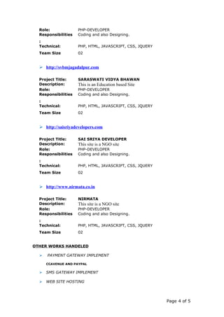 Role: PHP-DEVELOPER
Responsibilities
:
Coding and also Designing.
Technical:
Team Size
PHP, HTML, JAVASCRIPT, CSS, JQUERY
02
 http://svbmjagadalpur.com
Project Title: SARASWATI VIDYA BHAWAN
Description: This is an Education based Site
Role: PHP-DEVELOPER
Responsibilities
:
Coding and also Designing.
Technical:
Team Size
PHP, HTML, JAVASCRIPT, CSS, JQUERY
02
 http://saisriyadevelopers.com
Project Title: SAI SRIYA DEVELOPER
Description: This site is a NGO site
Role: PHP-DEVELOPER
Responsibilities
:
Coding and also Designing.
Technical:
Team Size
PHP, HTML, JAVASCRIPT, CSS, JQUERY
02
 http://www.nirmata.co.in
Project Title: NIRMATA
Description: This site is a NGO site
Role: PHP-DEVELOPER
Responsibilities
:
Coding and also Designing.
Technical:
Team Size
PHP, HTML, JAVASCRIPT, CSS, JQUERY
02
OTHER WORKS HANDELED
 PAYMENT GATEWAY IMPLEMENT
CCAVENUE AND PAYPAL
 SMS GATEWAY IMPLEMENT
 WEB SITE HOSTING
Page 4 of 5
 
