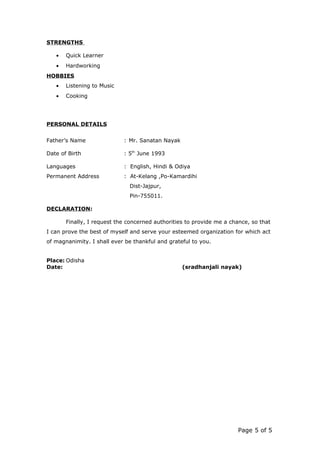 STRENGTHS
• Quick Learner
• Hardworking
HOBBIES
• Listening to Music
• Cooking
PERSONAL DETAILS
Father’s Name : Mr. Sanatan Nayak
Date of Birth : 5th
June 1993
Languages : English, Hindi & Odiya
Permanent Address : At-Kelang ,Po-Kamardihi
Dist-Jajpur,
Pin-755011.
DECLARATION:
Finally, I request the concerned authorities to provide me a chance, so that
I can prove the best of myself and serve your esteemed organization for which act
of magnanimity. I shall ever be thankful and grateful to you.
Place: Odisha
Date: (sradhanjali nayak)
Page 5 of 5
 