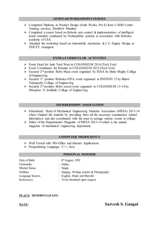 SEMINAR/WORKSHOPS/COURSES
 Completed Diploma in Product Design (Solid Works, Pro E) from CADD Centre
Training services, Dombivli Mumbai.
 Completed a course based on Robotic arm control & implementation of intelligent
touch sensation conducted by Technophilia systems in association with Robotics
academy of USA.
 Attended the workshop based on Automobile mechanics & I. C. Engine Design at
SSJCET, Asangaon.
EXTRA-CURRICULAR ACTIVITIES
 Event Head for Junk Yard Wars in COLOSSEUM 2014 (Tech Fest)
 Event Coordinator for Potentia in COLOSSEUM 2012 (Tech Fest)
 Secured 2nd position Robo Maze event organized by EESA by Datta Meghe College
of Engineering.
 Secured 1st position Robotics-FIFA event organized in INFINITI 13 by Bharti
Vidyapeeth College of Engineering
 Secured 2nd position Robo soccer event organized in COLOSSEUM 13-14 by
Shivajirao S. Jondhale College of Engineering
MEMBERSHIPS/ ASSOCIATION
 Educational Head of Mechanical Engineering Students Association (MESA) 2013-14
where I helped the students by providing them all the necessary examination related
information and also coordinated with the team to arrange various events in college.
 Editor of the Departmental Magazine of MESA 2013-14 which is the annual
magazine of mechanical engineering department.
COMPUTER PROFICIENCY
 Well Versed with MS-Office and Internet Applications.
 Programming Language- C++, Java
PERSONAL DOSSIER
Date of Birth : 1st
August, 1992
Nationality : Indian
Marital Status : Single
Hobbies : Singing, Writing articles & Photography
Language Known : English, Hindi and Marathi
References : To be furnished upon request
PLACE: DOMBIVLI (EAST)
DATE: Sarvesh S. Gangal
 