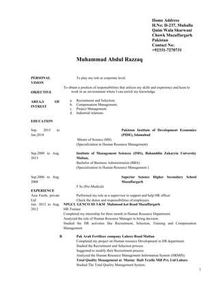 Muhammad Abdul Razzaq
PERSONAL
VISION
OBJECTIVE
AREA,S OF
INTREST
To play my role at corporate level.
To obtain a position of responsibilities that utilizes my skills and experience and keen to
work in an environment where I can enrich my knowledge.
a. Recruitment and Selection;
b. Compensation Management;
c. Project Management;
d. Industrial relations
EDUCATION
Sep. 2013 to
Jan.2014
Pakistan Institute of Development Economics
(PIDE), Islamabad
Master of Science (MS)
(Specialization in Human Resource Management)
Sep.2009 to Aug.
2013
Sep.2006 to Aug.
2008
Institute of Management Sciences (IMS), Bahauddin Zakaryia University
Multan,
Bachelor of Business Administration (BBA)
(Specialization in Human Resource Management )
Superior Science Higher Secondary School
Muzaffargarh
F Sc (Pre-Medical)
EXPERIENCE
Asia Feeds, private
Ltd
Performed my role as a supervisor to support and help HR officer
Check the duties and responsibilities of employees.
Jun. 2012 to Aug.
2012
NPGCL GENCO III 3-KM Mahmood kot Road Muzaffargarh
HR-Trainee
Completed my internship for three month in Human Resource Department.
Analyzed the role of Human Resource Manager in hiring decision.
Studied the HR activities like Recruitment, Selection, Training and Compensation
Management.
B Pak Arab Fertilizer company Lahore Road Multan
Completed my project on Human resource Development in HR department.
Studied the Recruitment and Selection process.
Suggested to modify their Recruitment process.
Analyzed the Human Resource Management Information System (HRMIS).
Total Quality Management at Mustar Haft Textile Mill Pvt, Ltd Lahore
Studied The Total Quality Management System.
1
Home Address
H.No: D-237, Muhalla
Qaim Wala Sharwani
Chowk Muzaffargarh
Pakistan
Contact No:
+92331-7270731
 