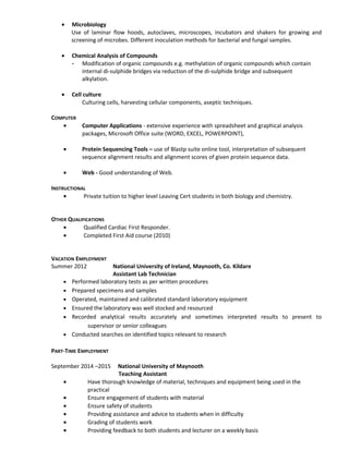 • Microbiology
Use of laminar flow hoods, autoclaves, microscopes, incubators and shakers for growing and
screening of microbes. Different inoculation methods for bacterial and fungal samples.
• Chemical Analysis of Compounds
- Modification of organic compounds e.g. methylation of organic compounds which contain
internal di-sulphide bridges via reduction of the di-sulphide bridge and subsequent
alkylation.
• Cell culture
Culturing cells, harvesting cellular components, aseptic techniques.
COMPUTER
• Computer Applications - extensive experience with spreadsheet and graphical analysis
packages, Microsoft Office suite (WORD, EXCEL, POWERPOINT),
• Protein Sequencing Tools – use of Blastp suite online tool, interpretation of subsequent
sequence alignment results and alignment scores of given protein sequence data.
• Web - Good understanding of Web.
INSTRUCTIONAL
• Private tuition to higher level Leaving Cert students in both biology and chemistry.
OTHER QUALIFICATIONS
• Qualified Cardiac First Responder.
• Completed First Aid course (2010)
VACATION EMPLOYMENT
Summer 2012 National University of Ireland, Maynooth, Co. Kildare
Assistant Lab Technician
• Performed laboratory tests as per written procedures
• Prepared specimens and samples
• Operated, maintained and calibrated standard laboratory equipment
• Ensured the laboratory was well stocked and resourced
• Recorded analytical results accurately and sometimes interpreted results to present to
supervisor or senior colleagues
• Conducted searches on identified topics relevant to research
PART-TIME EMPLOYMENT
September 2014 –2015 National University of Maynooth
Teaching Assistant
• Have thorough knowledge of material, techniques and equipment being used in the
practical
• Ensure engagement of students with material
• Ensure safety of students
• Providing assistance and advice to students when in difficulty
• Grading of students work
• Providing feedback to both students and lecturer on a weekly basis
 