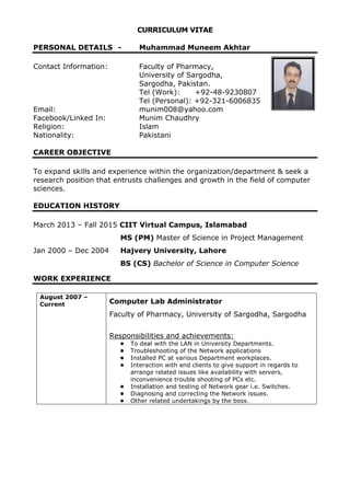 CURRICULUM VITAE
PERSONAL DETAILS - Muhammad Muneem Akhtar
Contact Information: Faculty of Pharmacy,
University of Sargodha,
Sargodha, Pakistan.
Tel (Work): +92-48-9230807
Tel (Personal): +92-321-6006835
Email: munim008@yahoo.com
Facebook/Linked In: Munim Chaudhry
Religion: Islam
Nationality: Pakistani
CAREER OBJECTIVE
To expand skills and experience within the organization/department & seek a
research position that entrusts challenges and growth in the field of computer
sciences.
EDUCATION HISTORY
March 2013 – Fall 2015 CIIT Virtual Campus, Islamabad
MS (PM) Master of Science in Project Management
Jan 2000 – Dec 2004 Hajvery University, Lahore
BS (CS) Bachelor of Science in Computer Science
WORK EXPERIENCE
August 2007 –
Current Computer Lab Administrator
Faculty of Pharmacy, University of Sargodha, Sargodha
Responsibilities and achievements:
• To deal with the LAN in University Departments.
• Troubleshooting of the Network applications
• Installed PC at various Department workplaces.
• Interaction with end clients to give support in regards to
arrange related issues like availability with servers,
inconvenience trouble shooting of PCs etc.
• Installation and testing of Network gear i.e. Switches.
• Diagnosing and correcting the Network issues.
• Other related undertakings by the boss.
 