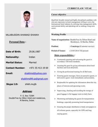 MUJIBUDDIN AHAMAD SHAIKH
Personal Data :
Date of Birth: 29.06.1987
Nationality: Indian
Marital Status: Married
Contact Number: +971 55 413 19 69
Email: shaikhmd@yahoo.com
shaikhmd99.sa@gmail.com
Skype I.D: shikh.mujib
Address:
P. O. Box 72584
DoubleTree by Hilton Hotel and residences,
Al Barsha, Dubai.
CURRICULAM VITAE
Career objective
Qualified, broadly trained and highly disciplined candidate with
relevant experience in hotel management willing to serve the
International hotel industry by utilizing time management skills,
motivational ability and operating role as seeking a long term
career.
Working Profile
Name of organization: DoubleTree by Hilton Hotel and
Residences, Al Barsha, Dubai.
Position: : Concierge (Customer service)
Period of Tenure : 23/03/2014 Till present
Main responsibilities :
 Courteously greeting and welcoming the guest in
accordance with hotel standards.
 Assisting the guest by giving information about hotel
facilities and local attractions.
 Giving the professional training for all Bell team.
 Ensuring guests messages, faxes are passed to guests, or
delivered to guest- room immediately and accurately.
 Responsible for updating the information about the city,
places of interests and upcoming events.
 Supervising, checking and recording the storage of
guest luggage in the luggage room on daily basis.
 Monitoring and helping the guests for transportation
bookings, especially promoting hotel transportation.
 Ensuring the proper distribution of daily newspapers to
all in-house guests, especially for VIPS and long
staying guests.
 