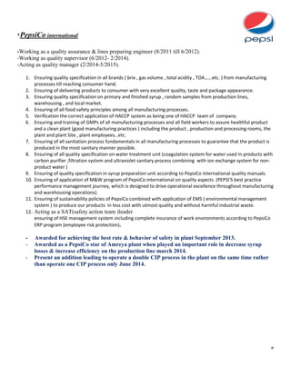 3
*PepsiCo international
-Working as a quality assurance & lines preparing engineer (8/2011 till 6/2012).
-Working as quality supervisor (6/2012- 2/2014).
-Acting as quality manager (2/2014-5/2015).
1. Ensuring quality specification in all brands ( brix , gas volume , total acidity , TOA ,….etc. ) from manufacturing
processes till reaching consumer hand.
2. Ensuring of delivering products to consumer with very excellent quality, taste and package appearance.
3. Ensuring quality specification on primary and finished syrup , random samples from production lines,
warehousing , and local market.
4. Ensuring of all food safety principles among all manufacturing processes.
5. Verification the correct application of HACCP system as being one of HACCP team of company.
6. Ensuring and training of GMPs of all manufacturing processes and all field workers to assure healthful product
and a clean plant (good manufacturing practices ) including the product , production and processing rooms, the
plant and plant Site , plant employees…etc.
7. Ensuring of all sanitation process fundamentals in all manufacturing processes to guarantee that the product is
produced in the most sanitary manner possible.
8. Ensuring of all quality specification on water treatment unit (coagulation system for water used In products with
carbon purifier ,filtration system and ultraviolet sanitary process combining with ion exchange system for non-
product water )
9. Ensuring of quality specification in syrup preparation unit according to PepsiCo international quality manuals.
10. Ensuring of application of M&W program of PepsiCo international on quality aspects (PEPSI'S best practice
performance management journey, which is designed to drive operational excellence throughout manufacturing
and warehousing operations).
11. Ensuring of sustainability policies of PepsiCo combined with application of EMS ( environmental management
system ) to produce our products in less cost with utmost quality and without harmful industrial waste.
12. Acting as a SAT(safety action team )leader
ensuring of HSE management system including complete insurance of work environments according to PepsiCo
ERP program (employee risk protection).
- Awarded for achieving the best rate & behavior of safety in plant September 2013.
- Awarded as a PepsiCo star of Amreya plant when played an important role in decrease syrup
losses & increase efficiency on the production line march 2014.
- Present an addition leading to operate a double CIP process in the plant on the same time rather
than operate one CIP process only June 2014.
 