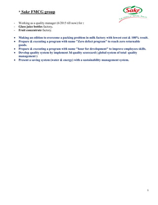 4
* Sakr FMCG group
- Working as a quality manager (6/2015 till now) for :
- Glass juice bottles factory.
- Fruit concentrate factory.
 Making an edition to overcome a packing problem in milk factory with lowest cost & 100% result.
 Prepare & executing a program with name "Zero defect program" to reach zero returnable
goods.
 Prepare & executing a program with name "hour for development" to improve employees skills.
 Develop quality system by implement 3d quality scorecard ( global system of total quality
management )
 Present a saving system (water & energy) with a sustainability management system.
 