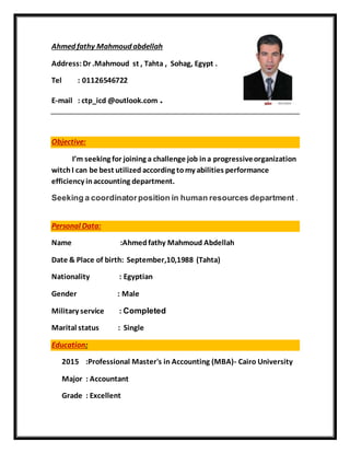 Ahmed fathy Mahmoud abdellah
Address:Dr .Mahmoud st , Tahta , Sohag, Egypt .
Tel : 01126546722
E-mail : ctp_icd @outlook.com .
Objective:
I’m seeking for joining a challenge job ina progressiveorganization
witchI can be best utilized according tomy abilities performance
efficiency inaccounting department.
Seeking a coordinatorposition in human resources department .
Personal Data:
Name :Ahmedfathy Mahmoud Abdellah
Date & Place of birth: September,10,1988 (Tahta)
Nationality : Egyptian
Gender : Male
Military service : Completed
Marital status : Single
Education:
2015 :Professional Master's in Accounting (MBA)- Cairo University
Major : Accountant
Grade : Excellent
 