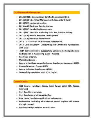 Certificatesand other courses:
 2015 (AUC): International Certified Accountant(ICAC)
 2015 (AUC):Certified Management Accountant(CMA )
 2014 (AUC): customer service .
 2013(AUC): Business Administration.
 2013 (AUC): Marketing Management
 2011 (AUC) :Decision Marketing Skills And Problem Solving .
 2011(AUC): Human Resource Development
 2011(AUC):public Relations course
 2012 IT Essentials PC Hardware and software.
 2014 Cairo university ,Accounting and Commercial Applications
with Excel .
 2014 Cairo university, Successfully Completed a Comprehensive
Certificate in E-Accounting (Excel –Access).
 Peachtree program.
 Marketing Course .
 Course inthe three-power for humandevelopment progeam (HDP).
 Human Resources Course (HRC).
 Course in Career Development (CCD).
 Successfully completed level (8) in English.
Computer skills:
 ICDL Course (windows ,Word, Excel, Power point ,ICT, Access,
Internet )
 Very Good internet user.
 Very Good user of windows & office
 How to use the above applications and program.
 Professional in dealing with internet, search engines and browse
through the web.
 Database design and data normalization.
 