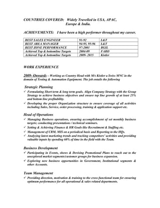 COUNTRIES COVERED: Widely Travelled in USA, APAC,
Europe & India.
ACHIEVEMENTS: I have been a high performer throughout my career.
BEST SALES ENGINEER 91-92 L&T
BEST AREA MANAGER 94-95, 95-96 L&T
BEST ZONE PERFORMANCE 97-2001 BGIL
Achieved Top & bottomline Targets 2004-09 FARO
Achieved Top & bottomline Targets 2009- 2015 Kistler
WORK EXPERIENCE
2009- Onwards – Working as Country Head with M/s Kistler a Swiss MNC in the
domain of Testing & Automation Equipment. The job entails the following
Strategic Planning
 Formulating Short term & long term goals. Align Company Strategy with the Group
Strategy to achieve business objectives and ensure top line growth of at least 25%
and bottom line profitability.
 Developing the proper Organization structure to ensure coverage of all activities
including Sales, Service, order processing, training & application support etc.
Head of Operations
 Managing Business operations, ensuring accomplishment of set monthly business
targets; conducting presentations / technical seminars.
 Setting & Achieving Finance & HR Goals like Recruitment & Staffing etc.
 Management of CRM, MIS on a periodical basis and Reporting to the HQs.
 Analyzing latest marketing trends and tracking competitors’ activities and providing
valuable inputs by spending 60% of time in the field with the Team.
Business Development
 Participating in Events, shows & Devising Promotional Plans to reach out to the
unexplored market segments/customer groups for business expansion.
 Exploring new business opportunities in Government, Institutional segments &
other Accounts.
Team Management
 Providing direction, motivation & training to the cross functional team for ensuring
optimum performance for all operational & sales related departments.
 