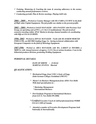  Training, Mentoring & Coaching the team & ensuring adherence to the norms;
conducting annual performance reviews.
 Conducting periodic Plan & Review meetings. Playing L&D role.
2004 – 2009 - Worked as Country Manager with M/s FARO a US MNC in the field
of High value Capital Equipment. The job profile was similar to the present profile.
2002 – 2004 - Worked as SALES MANAGER - ASIA PACIFIC with Precision Tool
Group, an operating unit of PCC, a $ 3 bn U.S multinational. The job involved
extensive traveling within APAC Market to develop channel members & coordinating
with HQs at USA & EUROPE.
1996- 2002 – Worked as ZONAL MANAGER – North with M/s BAKER MERCER
INDIA LTD., an ISO 9001 leading Engg. Co. having technical collaboration with
European Companies in the field of Metrology Equipment.
1987-1996 – Worked as AREA MANAGER, with M/s. LARSEN & TOUBRO, a
TQM Co. with Annual turnover of approx. U.S $ 2 bn at various locations. I was in the
Industrial products Division, promoting Welding Equipment.
PERSONAL DETAILS:
DATE OF BIRTH : 23-04-64
MARITAL STATUS: Married
QUALIFICATION:
* Mechanical Engg. from Y.M.C.A Instt. of Engg.
(Indo German College) Faridabad (1983-87)
* Master’s in Business Management from AIMA New Delhi
With dual specialization in –
* Marketing Management
* International Business
* Post Graduate Program in International Business
from I.I.F.T, New Delhi (99-2000)
* Certified Executive Coach & L&D professional from WHRB
USA & CAMI of Canada.
* Attended a number of Executive Development Programs both
Nationally & Internationally.
 