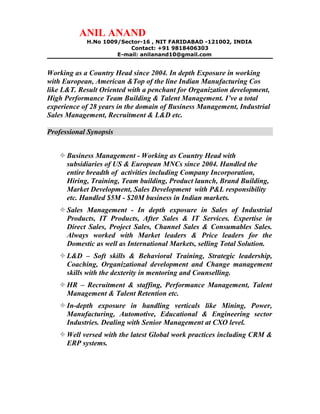 ANIL ANAND
H.No 1009/Sector-16 , NIT FARIDABAD -121002, INDIA
Contact: +91 9818406303
E-mail: anilanand10@gmail.com
Working as a Country Head since 2004. In depth Exposure in working
with European, American &Top of the line Indian Manufacturing Cos
like L&T. Result Oriented with a penchant for Organization development,
High Performance Team Building & Talent Management. I’ve a total
experience of 28 years in the domain of Business Management, Industrial
Sales Management, Recruitment & L&D etc.
Professional Synopsis
Business Management - Working as Country Head with
subsidiaries of US & European MNCs since 2004. Handled the
entire breadth of activities including Company Incorporation,
Hiring, Training, Team building, Product launch, Brand Building,
Market Development, Sales Development with P&L responsibility
etc. Handled $5M - $20M business in Indian markets.
Sales Management - In depth exposure in Sales of Industrial
Products, IT Products, After Sales & IT Services. Expertise in
Direct Sales, Project Sales, Channel Sales & Consumables Sales.
Always worked with Market leaders & Price leaders for the
Domestic as well as International Markets, selling Total Solution.
L&D – Soft skills & Behavioral Training, Strategic leadership,
Coaching, Organizational development and Change management
skills with the dexterity in mentoring and Counselling.
HR – Recruitment & staffing, Performance Management, Talent
Management & Talent Retention etc.
In-depth exposure in handling verticals like Mining, Power,
Manufacturing, Automotive, Educational & Engineering sector
Industries. Dealing with Senior Management at CXO level.
Well versed with the latest Global work practices including CRM &
ERP systems.
 