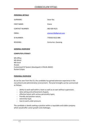 CURRICULUM VITAE:
PERSONAL DETAILS
SURNAME: Stear Ras
FIRST NAME: Elaine
CONTACT NUMBER: 082 828 4521
EMAIL: elaines136@gmail.com
ID NUMBER: 770502 0222 086
RESIDING: Centurion, Gauteng
GENERAL OVERVIEW
COMPUTER LITERACY
MS-Office
MS-Word
MS-Excel
Accpac
Customised CV System (developed in VISUAL BASIC)
Rocket Eclipse
PERSONAL OVERVIEW
As can be seen from the CV, the candidate has gained extensive experience in the
recruitment and administrative environment. Personal strengths can be summarised
as follows:
- ability to work well within a team as well as on own without supervision;
- daily setting and achievement of goals;
- effective liaison with various personality types;
- friendly and positive nature;
- extremely loyal;
- love to work under pressure.
The candidate is ideally seeking a position within a reputable and stable company
which would offer career growth and challenges.
1
 