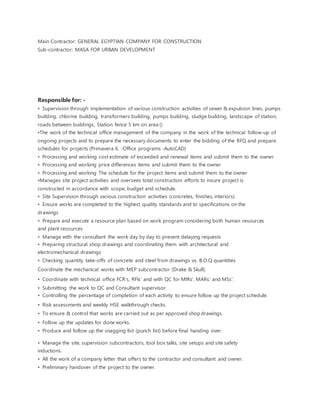 Main Contractor: GENERAL EGYPTIAN COMPANY FOR CONSTRUCTION
Sub-contractor: MASA FOR URBAN DEVELOPMENT
Responsible for: -
• Supervision through implementation of various construction activities of sewer & expulsion lines, pumps
building, chlorine building, transformers building, pumps building, sludge building, landscape of station,
roads between buildings, Station fence 5 km on area ()
•The work of the technical office management of the company in the work of the technical follow-up of
ongoing projects and to prepare the necessary documents to enter the bidding of the RFQ and prepare
schedules for projects (Primavera 6. -Office programs -AutoCAD)
• Processing and working cost estimate of exceeded and renewal items and submit them to the owner
• Processing and working price differences items and submit them to the owner
• Processing and working The schedule for the project items and submit them to the owner
•Manages site project activities and oversees total construction efforts to insure project is
constructed in accordance with scope, budget and schedule.
• Site Supervision through various construction activities (concretes, finishes, interiors)
• Ensure works are completed to the highest quality standards and to specifications on the
drawings
• Prepare and execute a resource plan based on work program considering both human resources
and plant resources
• Manage with the consultant the work day by day to prevent delaying requests
• Preparing structural shop drawings and coordinating them with architectural and
electromechanical drawings
• Checking quantity take-offs of concrete and steel from drawings vs. B.O.Q quantities
Coordinate the mechanical works with MEP subcontractor (Drake & Skull).
• Coordinate with technical office FCR’s, RFIs’ and with QC for MIRs’, MARs’ and MSs’.
• Submitting the work to QC and Consultant supervisor
• Controlling the percentage of completion of each activity to ensure follow up the project schedule.
• Risk assessments and weekly HSE walkthrough checks.
• To ensure & control that works are carried out as per approved shop drawings.
• Follow up the updates for done works.
• Produce and follow up the snagging list (punch list) before final handing over.
• Manage the site, supervision subcontractors, tool box talks, site setups and site safety
inductions.
• All the work of a company letter that offers to the contractor and consultant and owner.
• Preliminary handover of the project to the owner.
 
