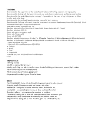 Technical:
-Experienced in the supervision of the work of construction and finishing precision and high quality
-Experienced in dealing with the Level instrument and work of construction works and doing grind levelling
-Experienced in the work of keeping the company's rights claims in the event of any infringement or failure
or delay work to be done.
-Experienced in doing of daily-weekly-monthly reports for Work progress
-Experienced in Technical office work (quantity surveys work-preparing drawings work-materials Submittals Work-
Document Control work-procurements work, etc.)
-Oversee the safety of Construction site.
-Excellent Microsoft office (Word, Excel, Power Point, Access, Outlook & MS Project)
-Excellent with Auto CAD 2D
-Good with planning projects work
-Good with Primavera P6
-Good with SAP2000
-Excellent with Adobe programs (Acrobat Pro DC-Adobe Photoshop CC-Adobe Illustrator CC-Adobe Lightroom)
-Excellent in dealing with the Internet and engineering programs on Mobile include the following: -
1. AutoCAD mobile program
2. Microsoft Office mobile program (2013-2016)
a. Outlook
b. Word
c. Excel
d. PowerPoint
3. Adobe programs (Acrobat-Photoshop-Lightroom)
4.GPS
Interpersonal:
-Driving license
-Ability to work under pressure
-Ability to finding out solutions of construction & finishing problems, and team collaboration
-Wide knowledge of the recent aspects
-Wide knowledge of history, geography
-Experience in marketing and financialissues
Other:
-Communication – being able to listen/talk to people in a constructive manner
-Interpersonal – The way you relate and interact with others
-Numerical – being able to handle numbers, math's, estimations, etc.
-Analytical – being able to give meaning to data, analyses information
-Problem-solving – being able to offer solutions to problems
-Teamwork – being able to work with other people to achieve a common goal
-Leadership – being able to take responsibility, lead/mentor others, etc.
-Organization – being able to meet deadlines, plan and schedule tasks, etc.
 