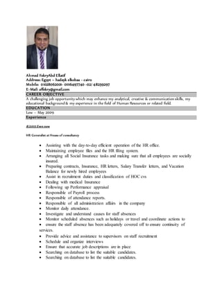 Ahmed FekryAbd Ellatif
Address: Egypt – hadayk elkobaa - cairo
Mobile: 01028062001- 01116497740 -02/ 48259297
E-Mail: affekry@gmail.com
CAREER OBJECTIVE
A challenging job opportunity which may enhance my analytical, creative & communication skills, my
educational background & my experience in the field of Human Resources or related field.
EDUCATION
Low – May 2009
Experience
8/2015 Even now
HR Generalist at House of consultancy
 Assisting with the day-to-day efficient operation of the HR office.
 Maintaining employee files and the HR filing system.
 Arranging all Social Insurance tasks and making sure that all employees are socially
insured.
 Preparing contracts, Insurance, HR letters, Salary Transfer letters, and Vacation
Balance for newly hired employees
 Assist in recruitment duties and classification of HOC cvs
 Dealing with medical Insurance
 Following up Performance appraisal
 Responsible of Payroll process
 Responsible of attendance reports.
 Responsible of all administration affairs in the company
 Monitor daily attendance.
 Investigate and understand causes for staff absences
 Monitor scheduled absences such as holidays or travel and coordinate actions to
 ensure the staff absence has been adequately covered off to ensure continuity of
services.
 Provide advice and assistance to supervisors on staff recruitment
 Schedule and organize interviews
 Ensure that accurate job descriptions are in place
 Searching on database to list the suitable candidates.
 Searching on database to list the suitable candidates.
 