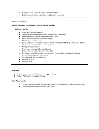  Translation Skills: English document translation to Arabic
 Excellent experience and expertise in varied content researches
Academic Qualification
Bachelor’s Degree in Law. Mansoura University, Egypt. Year 2002
Skills and Expertise
 Strong web content knowledge
 Develop, produce and manage (Events, Conferences& Exhibitions )
 Excellent research, creative writing and analytical skills.
 Ability to multi-task on many different projects.
 Able to work under pressure.
 Strong written and verbal communication skills (both English and Arabic), including the ability to
interact with all levels of staff and management.
 Managing time excellently.
 Track record of managing fast paced events
 Strong interpersonal and decision making skills
 The mindset to think beyond the news, detecting trends, digging up data and predicting
unintended consequences and benefits.
 A great attitude and high work ethic.
 Attention to detail
 Computer savvy
Languages
1. Arabic (mother tongue) - Professional working proficiency
2. English - Professional working proficiency
Major Achievements
 Worked with several local businesses and agencies to secure sponsorships on an ongoing basis
 Assisted with planning and running major events
 