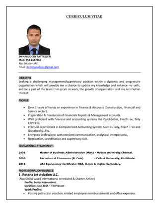 CURRICULUM VITAE
SHIHABUDEEN PATTASSERI
Mob: 050-2647265
Abu Dhabi –UAE
Email: jb.shihabudeen@gmail.com
OBJECTIVE
Seeking a challenging management/supervisory position within a dynamic and progressive
organization which will provide me a chance to update my knowledge and enhance my skills,
and be a part of the team that excels in work, the growth of organization and my satisfaction
thereof.
PROFILE:
 Over 7 years of hands on experience in Finance & Accounts (Construction, Financial and
Service sector).
 Preparation & finalization of Financials Reports & Management accounts.
 Well proficient with financial and accounting systems like QuickBooks, Peachtree, Tally
ERP9 Etc.
 Practical experienced in Computerized Accounting System, Such as Tally, Peach Tree and
Quickbooks...Etc.
 Energetic professional with excellent communication, analytical, interpersonal,
 Negotiation, coordination and supervisory skill.
EDUCATIONAL ATTAINMENT:
2008 Master of Business Administration (MBA) - Madras University Chennai.
2005 Bachelors of Commerce (B. Com) - Calicut University, Kozhikode.
2011 UAE Equivalency Certificate: MBA, B.com & Higher Secondary.
PROFESSIONAL EXPERIENCES:
1. Rotana Jet Aviation LLC.
(Abu Dhabi based international scheduled & Charter Airline)
Profile: Senior Accountant
Duration: June 2015 – Till Present
Work Profile:
 Posting petty cash vouchers related employees reimbursements and office expenses.
 