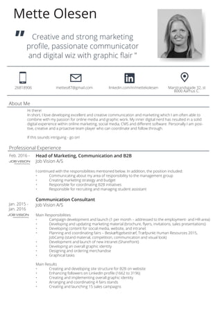 Creative and strong marketing
profile, passionate communicator
and digital wiz with graphic flair ”
Mette Olesen
26818906		 metteo87@gmail.com	 linkedin.com/in/mettekolesen	 Marstrandsgade 32, st
												 8000 Aarhus C.
”
Feb. 2016 - Head of Marketing, Communication and B2B
Job Vision A/S
I continued with the responsibilities mentioned below. In addition, the position included:
•	 Communicating about my area of responsibility to the management group
•	 Creating marketing strategy and budget
•	 Responsible for coordinating B2B initiatives
•	 Responsible for recruiting and managing student assistant
Communication Consultant
Job Vision A/S
Main Responsibilities
•	 Campaign development and launch (1 per month – addressed to the employment- and HR-area)
•	 Developing and updating marketing material (brochure, flyers, invitations, sales presentations)
•	 Developing content for social media, website, and intranet
•	 Planning and coordinating fairs – Beskæftigelsestræf, Træfpunkt Human Resources 2015, 		
	 JobCamp (stand material, competition, communication and visual look)
•	 Development and launch of new intranet (SharePoint)
•	 Developing an overall graphic identity
•	 Designing and ordering merchandise
•	 Graphical tasks
Main Results
•	 Creating and developing site structure for B2B on website
•	 Enhancing followers on LinkedIn profile (1662 to 3196)
•	 Creating and implementing overall graphic identity
•	 Arranging and coordinating 4 fairs stands
•	 Creating and launching 15 sales campaigns
Jan. 2015 -
Jan. 2016
Hi there!
In short, I love developing excellent and creative communication and marketing which I am often able to
combine with my passion for online media and graphic work. My inner digital nerd has resulted in a solid
digital experience within online marketing, social media, CMS and different software. Personally I am posi-
tive, creative and a proactive team player who can coordinate and follow through.
If this sounds intriguing - go on!
About Me
Professional Experience
 