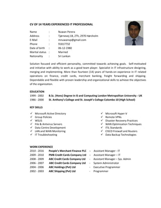 CV OF 14 YEARS EXPERIENCED IT PROFESSIONAL
Name : Nuwan Perera
Address : Tjørnevej 1B, 2Th, 2970 Hørsholm
E-Mail : mnuwanvp@gmail.com
Phone : 91817732
Date of birth : 06-12-1980
Marital status : Married
Nationality : Sri Lankan
Solution focused and efficient personality, committed towards achieving goals. Self-motivated
and initiative with ability to work as a good team player. Specialist in IT infrastructure designing,
merging and implementing. More than fourteen (14) years of hands-on experience in IT related
operations on finance, credit cards, merchant banking, freight forwarding and shipping.
Dependable and flexible with proven leadership and organizational skills to achieve the objectives
of the organization.
EDUCATION
1999 - 2002 B.Sc. (Hons) Degree in IS and Computing London Metropolitan University - UK
1986 - 2000 St. Anthony’s College and St. Joseph’s College Colombo 10 (High School)
KEY SKILLS
WORK EXPERIENCE
2010 - 2016 People’s Merchant Finance PLC - Assistant Manager - IT
2009 - 2010 PMB Credit Cards Company Ltd - Assistant Manager – IT
2008 - 2009 ABC Credit Cards Company Ltd - Assistant Manager – Sys. Admin
2006 - 2007 ABC Credit Cards Company Ltd - System Administrator
2004 - 2006 ABC Holdings (Pvt) Ltd - Executive Programmer
2002 - 2003 ABC Shipping (Pvt) Ltd - Programmer
 Microsoft Active Directory
 Group Policies
 WSUS
 File & Antivirus Servers
 Data Centre Development
 LAN and WAN Monitoring
 IT Troubleshooting
 Microsoft Hyper-V
 Remote VPNs
 Disaster Recovery Practices
 WAN Optimization Techniques
 ITIL Standards
 CISCO Firewall and Routers
 Data Backup Technologies
 