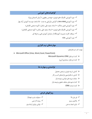 ٣
‫ﮔﻮاﻫﯿﻨﺎﻣﻪ‬‫ﻫﺎ‬‫آﻣﻮزﺷﯽ‬ ‫ي‬
‫آﻣﻮزﺷﯽ‬ ‫دوره‬‫ﻓﺮوش‬ ‫ﻫﺎي‬ ‫ﺗﮑﻨﯿﮏ‬-(‫وﯾﺮا‬ ‫اﻧﺪﯾﺸﺎن‬ ‫آرﻣﺎن‬ ) ‫ﯾﻌﻘﻮﺑﯽ‬ ‫ﻣﻬﻨﺪس‬
‫دوره‬‫آﻣﻮزﺷﯽ‬(Mini MBA)‫ﻣﺪت‬ ‫ﺑﻪ‬ ‫ﺑﺎزارﯾﺎﺑﯽ‬ ‫ﮔﺮاﯾﺶ‬ ‫ﺑﺎ‬150‫آزاد‬ ‫آﻣﻮزش‬ ‫ﻣﻮﺳﺴﻪ‬ ‫ﺳﺎﻋﺖ‬‫ﺑﻬﺎر‬
‫آﻣﻮزﺷﯽ‬ ‫دوره‬‫ﻣﺬاﮐﺮه‬ ‫ﻓﻨﻮن‬–(‫ﺗﮑﻤﺎش‬ ‫ﺻﻨﻌﺘﯽ‬ ‫ﮔﺮوه‬ ) ‫ﺳﺎﻣﺎن‬ ‫ﻋﻠﯽ‬ ‫ﺳﻌﯿﺪ‬ ‫اﺳﺘﺎد‬
‫آﻣﻮزﺷﯽ‬ ‫دوره‬‫ﻓﺮوش‬ ‫ﻫﺎي‬ ‫ﺗﮑﻨﯿﮏ‬–(‫ﺗﮑﻤﺎش‬ ‫ﺻﻨﻌﺘﯽ‬ ‫ﮔﺮوه‬ ) ‫ﺳﺎﻣﺎن‬ ‫ﻋﻠﯽ‬ ‫ﺳﻌﯿﺪ‬ ‫اﺳﺘﺎد‬
‫اي‬ ‫ﺣﺮﻓﻪ‬ ‫و‬ ‫ﻓﻨﯽ‬ ‫آﻣﻮزش‬ ‫ﺳﺎزﻣﺎن‬ ‫از‬ ‫آﻣﻮزﺷﮕﺎه‬ ‫ﻣﺪﯾﺮﯾﺖ‬ ‫ﮐﺎرت‬ ‫درﯾﺎﻓﺖ‬
‫دور‬‫آﻣﻮزﺷﯽ‬ ‫ه‬ICDL
‫ﻣﻬﺎرت‬‫اﻓﺰاري‬ ‫ﻧﺮم‬ ‫ﻫﺎي‬
‫اﻓﺰار‬ ‫ﻧﺮم‬ ‫ﺑﺎ‬ ‫ﮐﺎر‬ ‫ﻣﻬﺎرت‬:‫ﻫﺎي‬
 Microsoft Office (Visio, Word, Excel, PowerPoint)
‫اﻓﺰار‬ ‫ﻧﺮم‬ ‫ﺑﺎ‬ ‫آﺷﻨﺎ‬Microsoft Dynamics CRM
(‫آرﯾﻦ‬ )‫ﺣﺴﺎﺑﺪاري‬ ‫اﻓﺰار‬ ‫ﻧﺮم‬ ‫ﺑﺎ‬ ‫آﺷﻨﺎ‬
‫ﻫﺎ‬ ‫ﻣﻬﺎرت‬ ‫و‬ ‫ﺗﻮاﻧﻤﻨﺪي‬
‫ﻣﺤﺼﻮل‬ ‫ﺗﺮﺧﯿﺺ‬ ‫و‬ ‫ﻓﺮوش‬ ‫روﻧﺪ‬ ‫ﺑﺎ‬ ‫آﺷﻨﺎﯾﯽ‬
‫آﺷﻨﺎﯾﯽ‬‫ﮐﺎر‬ ‫و‬ ‫ﮐﺴﺐ‬ ‫ﻓﺮآﯾﻨﺪﻫﺎي‬ ‫ﻣﮑﺎﻧﯿﺰاﺳﯿﻮن‬ ‫ﺑﺎ‬
‫ﺑﺎزار‬ ‫ﺗﻮﺳﻌﻪ‬ ‫و‬ ‫ﻃﺮاﺣﯽ‬ ‫ﻫﺎي‬ ‫روﯾﻪ‬ ‫ﺑﻪ‬ ‫ﺗﺴﻠﻂ‬
‫ﺑﺎزار‬ ‫ﺗﻮﺳﻌﻪ‬ ‫و‬ ‫ﺗﺤﻘﯿﻖ‬ ‫ﻣﺨﺘﻠﻒ‬ ‫ﻫﺎي‬ ‫ﺷﯿﻮه‬ ‫ﺑﻪ‬ ‫آﺷﻨﺎ‬
‫ﻣﺒﺎﺣﺚ‬ ‫ﺑﺎ‬ ‫آﺷﻨﺎ‬CRM
‫ﻓﺮدي‬ ‫وﯾﮋﮔﯿﻬﺎي‬
‫ﺗﻌﻬﺪﮔﺮا‬ ‫و‬ ‫ﭘﺬﯾﺮ‬ ‫ﻣﺴﺌﻮﻟﯿﺖ‬
‫ﺗﯿﻤﯽ‬ ‫ﮐﺎر‬ ‫روﺣﯿﻪ‬
‫ﻣﻮﺛﺮ‬ ‫ارﺗﺒﺎط‬ ‫ﺑﺮﻗﺮاي‬ ‫ﺗﻮاﻧﺎﯾﯽ‬
‫ﺑﺎﻻ‬ ‫ﺑﯿﺎن‬ ‫ﻓﻦ‬
‫ﺳﺮﯾﻊ‬ ‫ﯾﺎدﮔﯿﺮي‬
‫اﻋﺘﻤﺎد‬ ‫داراي‬‫ﻧﻔﺲ‬ ‫ﺑﻪ‬
 