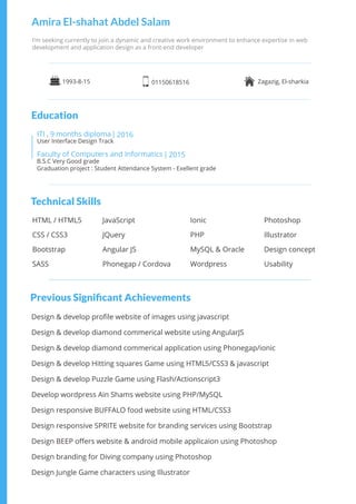 Technical Skills
Previous Signiﬁcant Achievements
5 3
9ITI , months diploma 2016|
Faculty of Computers and Informatics 2015|
B.S.C Very Good grade
Graduation project : Student Attendance System - Exellent grade
User Interface Design Track
I’m seeking currently to join a dynamic and creative work environment to enhance expertise in web
development and application design as a front-end developer
Amira El-shahat Abdel Salam
HTML / HTML5
CSS / CSS3
Bootstrap
SASS
JavaScript
JQuery
Angular JS
Phonegap / Cordova
Photoshop
Illustrator
Design concept
Usability
Ionic
PHP
MySQL & Oracle
Wordpress
1993-8-15 01150618516 Zagazig, El-sharkia
Design & develop proﬁle website of images using javascript
Design & develop diamond commerical website using AngularJS
Design & develop diamond commerical application using Phonegap/ionic
Design & develop Hitting squares Game using HTML /CSS & javascript
Design & develop Puzzle Game using Flash/Actionscript3
Develop wordpress Ain Shams website using PHP/MySQL
Design responsive BUFFALO food website using HTML/CSS3
Design responsive SPRITE website for branding services using Bootstrap
Design BEEP oﬀers website & android mobile applicaion using Photoshop
Design branding for Diving company using Photoshop
Design Jungle Game characters using Illustrator
Education
 