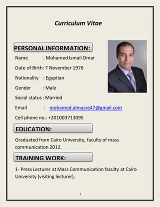 1
Curriculum Vitae
PERSONALINFORMATION:
Name : Mohamed Ismail Omar
Date of Birth: 7 November 1976
Nationality : Egyptian
Gender : Male
Social status : Married
Email : mohamed.almasre47@gmail.com
Cell phone no.: +201003713095
EDUCATION:
Graduated from Cairo University, faculty of mass
communication 2012.
TRAINING WORK:
1- Press Lecturer at Mass Communication faculty at Cairo
University (visiting lecturer).
PERSONALINFORMATION:
EDUCATION:
TRAINING WORK:
 