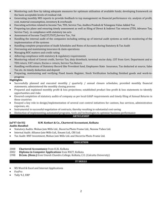 • Monitoring cash flow by taking adequate measures for optimum utilisation of available funds; developing framework on
the basis acceptable levels of residual risk
• Generating monthly MIS reports to provide feedback to top management on financial performance viz. analysis of profit,
cost, material consumption, inventory & overheads
• Executing activities related to Income Tax, TDS, Service Tax, Andhra Pradesh & Telangana Value Added Tax
• Preparing tax plans and ensuring timely assessment as well as filing of Direct & Indirect Tax returns (TDS, Advance Tax,
Service Tax), in compliance with statutory tax acts
• Assessment of Income Tax(CIT,ITAT),Service Tax , Vat
• Handling the internal audit of the companies including setting up of internal audit systems as well as monitoring of the
implementation of the systems
• Handling complete preparation of Audit Schedules and Notes of Accounts during Statutory & Tax Audit
• Overseeing and maintaining insurance & claim operations
• Managing ROC matters and credit rating
• Adhering compliance with statutory & regulatory requirements
• Monitoring refund of Cenvat credit, Service Tax, duty drawback, terminal excise duty, CST from Govt. Department and e-
TDS return, VAT return, Excise e- return, Service Tax Return
• Handling verifications of Statutory Record like Provident fund, Employees State Insurance, Tax deducted at source, Sales
Tax etc. its timely deduction and deposit
• Preparing, maintaining and verifying Fixed Assets Register, Stock Verification Including finished goods and work-in-
progress
Highlights:
• Successfully planned and executed monthly / quarterly / annual closure schedules; provided monthly financial
statements; administered the monthly closing process
• Prepared and explained monthly profit & loss projections; established product line profit & loss statements to identify
opportunities and risks
• Ensured completion of statutory audits of company as per local GAAP requirements and timely filing of Annual Returns in
these countries
• Essayed a key role in design/implementation of several cost control initiatives for canteen, bus services, administration
expenses, etc.
• Instrumental in successful negotiation of contracts, thereby resulting in substantial cost saving
• Distinction of implementing automated programs, tools and technologies to optimize business performance
ARTICLESHIP
Jul’97-Oct’02 R.M. Kothari & Co., Chartered Accountant, Kolkata
Audits Handled:
• Statutory Audits: Mohan Jute Mills Ltd., Decorria Photo Frame Ltd., Nezone Tubes Ltd.
• Internal Audit: Alliance Jute Mills Ltd., Emami Ltd., CRI Ltd.
• Tax Audit: RNT Investment, Mohan Jute Mills Ltd. and Decorria Photo Frame Ltd.
EDUCATION
2008 Chartered Accountancy from ICAI, Kolkata
2002 Diploma in Computer Applications from NSCT, Kolkata
1998 B.Com. (Hons.) from Umesh Chandra College, Kolkata, C.U. (Calcutta University)
IT SKILLS
• MS Word & Excel and Internet Applications
• FoxPro
• Tally 9.2, ERP
2
 