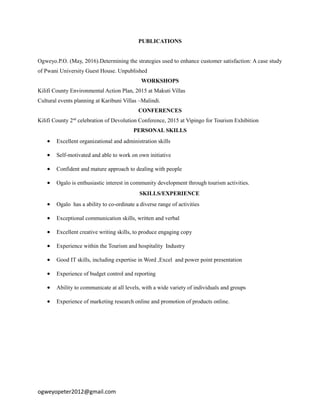 PUBLICATIONS
Ogweyo.P.O. (May, 2016).Determining the strategies used to enhance customer satisfaction: A case study
of Pwani University Guest House. Unpublished
WORKSHOPS
Kilifi County Environmental Action Plan, 2015 at Makuti Villas
Cultural events planning at Karibuni Villas –Malindi.
CONFERENCES
Kilifi County 2nd
celebration of Devolution Conference, 2015 at Vipingo for Tourism Exhibition
PERSONAL SKILLS
 Excellent organizational and administration skills
 Self-motivated and able to work on own initiative
 Confident and mature approach to dealing with people
 Ogalo is enthusiastic interest in community development through tourism activities.
SKILLS/EXPERIENCE
 Ogalo has a ability to co-ordinate a diverse range of activities
 Exceptional communication skills, written and verbal
 Excellent creative writing skills, to produce engaging copy
 Experience within the Tourism and hospitality Industry
 Good IT skills, including expertise in Word ,Excel and power point presentation
 Experience of budget control and reporting
 Ability to communicate at all levels, with a wide variety of individuals and groups
 Experience of marketing research online and promotion of products online.
ogweyopeter2012@gmail.com
 