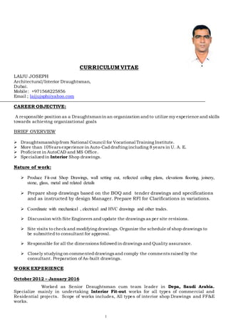 1
CURRICULUM VITAE
LAIJU JOSEPH
Architectural/Interior Draughtsman,
Dubai.
Mobile: +971568225856
Email ; laijujsph@yahoo.com
CAREER OBJECTIVE:
A responsible position as a Draughtsmanin an organization and to utilize my experience and skills
towards achieving organizational goals
BRIEF OVERVIEW
 Draughtsmanshipfrom National Council for Vocational Training Institute.
 More than 10Yearsexperience in Auto-Cad drafting including 8 years in U. A. E.
 Proficient in AutoCAD and MS Office.
 Specialized in Interior Shop drawings.
Nature of work:
 Produce Fit-out Shop Drawings, wall setting out, reflected ceiling plans, elevations flooring, joinery,
stone, glass, metal and related details
 Prepare shop drawings based on the BOQ and tender drawings and specifications
and as instructed by design Manager. Prepare RFI for Clarifications in variations.
 Coordinate with mechanical , electrical and HVC drawings and other trades.
 Discussion with Site Engineers and update the drawings as per site revisions.
 Site visits to check and modifying drawings. Organize the schedule of shop drawings to
be submitted to consultant for approval.
 Responsible for all the dimensions followed in drawings and Quality assurance.
 Closely studying on commented drawingsand comply the commentsraised by the
consultant. Preparation of As-built drawings.
WORK EXPERIENCE
October 2012 – January 2016
Worked as Senior Draughtsman cum team leader in Depa, Saudi Arabia.
Specialize mainly in undertaking Interior Fit-out works for all types of commercial and
Residential projects. Scope of works includes, All types of interior shop Drawings and FF&E
works.
 