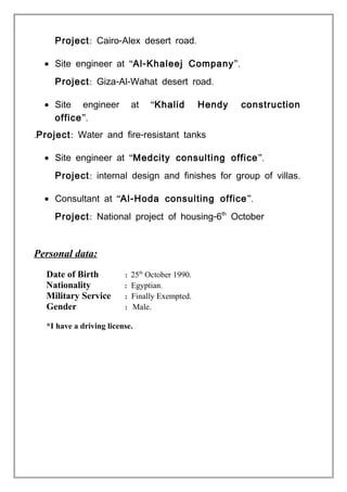 Project: - .Cairo Alex desert road
• “Site engineer at -Al Khaleej Company”.
Project: - - .Giza Al Wahat desert road
• “Site engineer at Khalid Hendy construction
office”.
Project: -Water and fire resistant tanks.
• “Site engineer at Medcity consulting office”.
Project: .internal design and finishes for group of villas
• “Consultant at -Al Hoda consulting office”.
Project: -National project of housing 6th
October
Personal data:
Date of Birth : 25th
October 1990.
Nationality : Egyptian.
Military Service : Finally Exempted.
Gender : Male.
*I have a driving license.
 