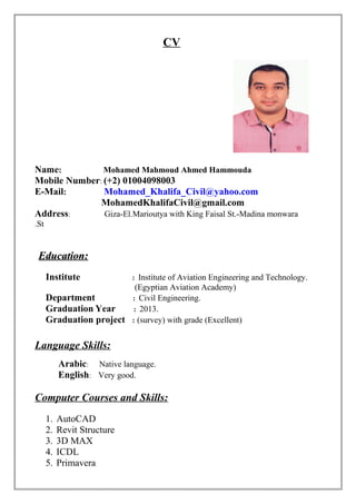 CV
Name: Mohamed Mahmoud Ahmed Hammouda
Mobile Number: (+2) 01004098003
E-Mail: Mohamed_Khalifa_Civil@yahoo.com
MohamedKhalifaCivil@gmail.com
Address: Giza-El.Marioutya with King Faisal St.-Madina monwara
St.
Education:Education:
Institute : Institute of Aviation Engineering and Technology.
(Egyptian Aviation Academy)
Department : Civil Engineering.
Graduation Year : 2013.
Graduation project : (survey) with grade (Excellent)
Language Skills:
Arabic: Native language.
English: Very good.
Computer Courses and Skills:
1. AutoCAD
2. Revit Structure
3. 3D MAX
4. ICDL
5. Primavera
 