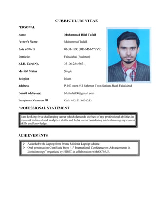 CURRICULUM VITAE
PERSONAL
Name Muhammad Bilal Tufail
Father's Name Muhammad Tufail
Date of Birth 03-31-1993 (DD-MM-YYYY)
Domicile Faisalabad (Pakistan)
N.I.D. Card No. 33106-2848967-1
Marital Status Single
Religion Islam
Address P-103 street # 2 Rehman Town Satiana Road Faisalabad
E-mail addresses: bilaltufail00@gmail.com
Telephone Numbers  Cell: +92-3016636233
PROFESSIONAL STATEMENT
I am looking for a challenging career which demands the best of my professional abilities in
terms of technical and analytical skills and helps me in broadening and enhancing my current
skills and knowledge.
ACHIEVEMENTS
 Awarded with Laptop from Prime Minister Laptop scheme.
 Oral presentation Certificate from “1st
International Conference on Advancements in
Biotechnology” organized by FIRST in collaboration with GCWUF.
 