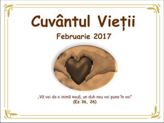 „Vă voi da o inimă nouă, un duh nou voi pune în voi”
(Ez 36, 26)
Februarie 2017
Cuvântul Vieții
 