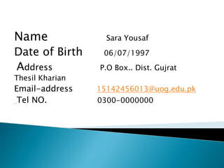 Name Sara Yousaf
Date of Birth 06/07/1997
Address P.O Box.. Dist. Gujrat
Thesil Kharian
Email-address 15142456013@uog.edu.pk
Tel NO. 0300-0000000
 