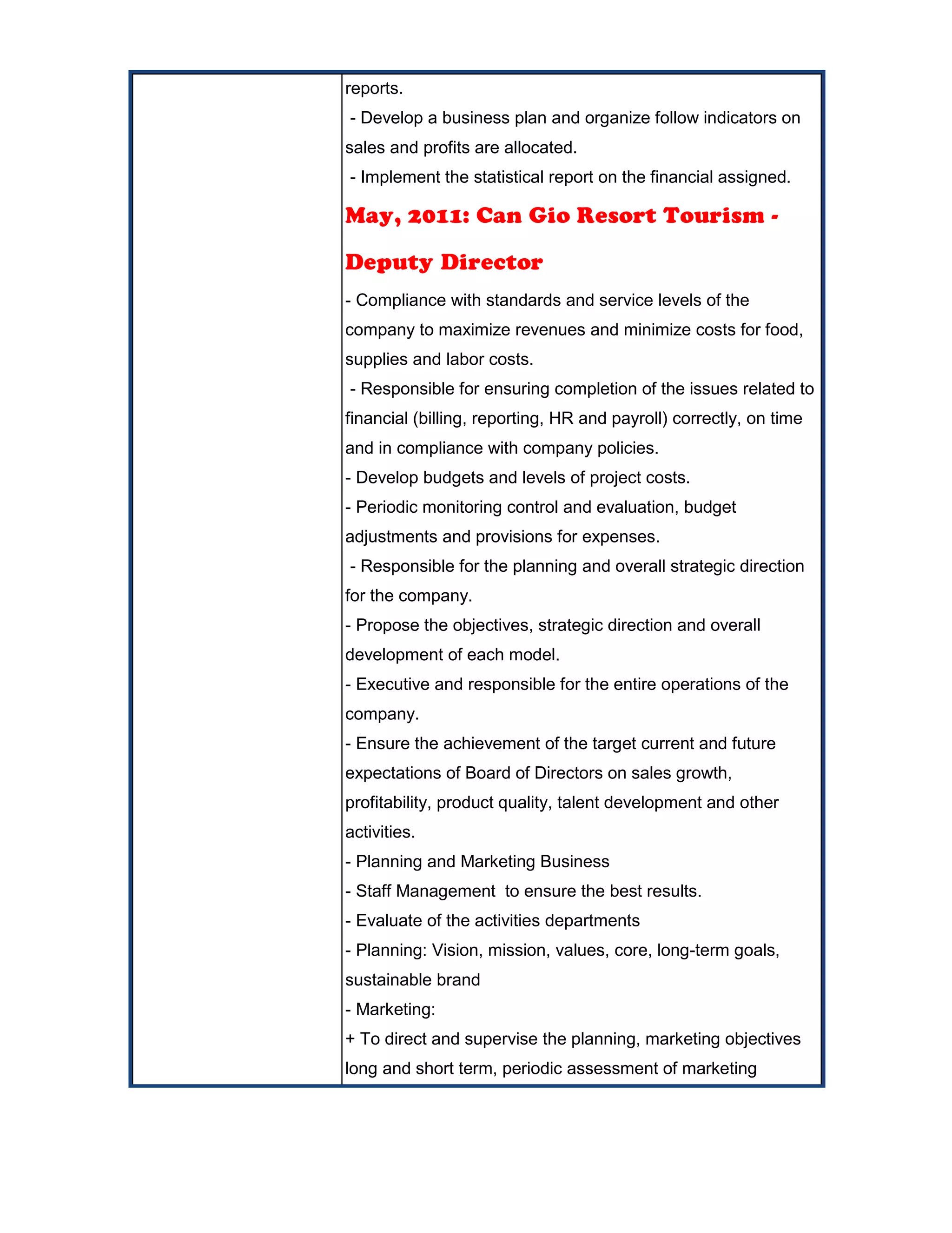 reports.
- Develop a business plan and organize follow indicators on
sales and profits are allocated.
- Implement the statistical report on the financial assigned.
May, 2011: Can Gio Resort Tourism -
Deputy Director
- Compliance with standards and service levels of the
company to maximize revenues and minimize costs for food,
supplies and labor costs.
- Responsible for ensuring completion of the issues related to
financial (billing, reporting, HR and payroll) correctly, on time
and in compliance with company policies.
- Develop budgets and levels of project costs.
- Periodic monitoring control and evaluation, budget
adjustments and provisions for expenses.
- Responsible for the planning and overall strategic direction
for the company.
- Propose the objectives, strategic direction and overall
development of each model.
- Executive and responsible for the entire operations of the
company.
- Ensure the achievement of the target current and future
expectations of Board of Directors on sales growth,
profitability, product quality, talent development and other
activities.
- Planning and Marketing Business
- Staff Management to ensure the best results.
- Evaluate of the activities departments
- Planning: Vision, mission, values, core, long-term goals,
sustainable brand
- Marketing:
+ To direct and supervise the planning, marketing objectives
long and short term, periodic assessment of marketing
 