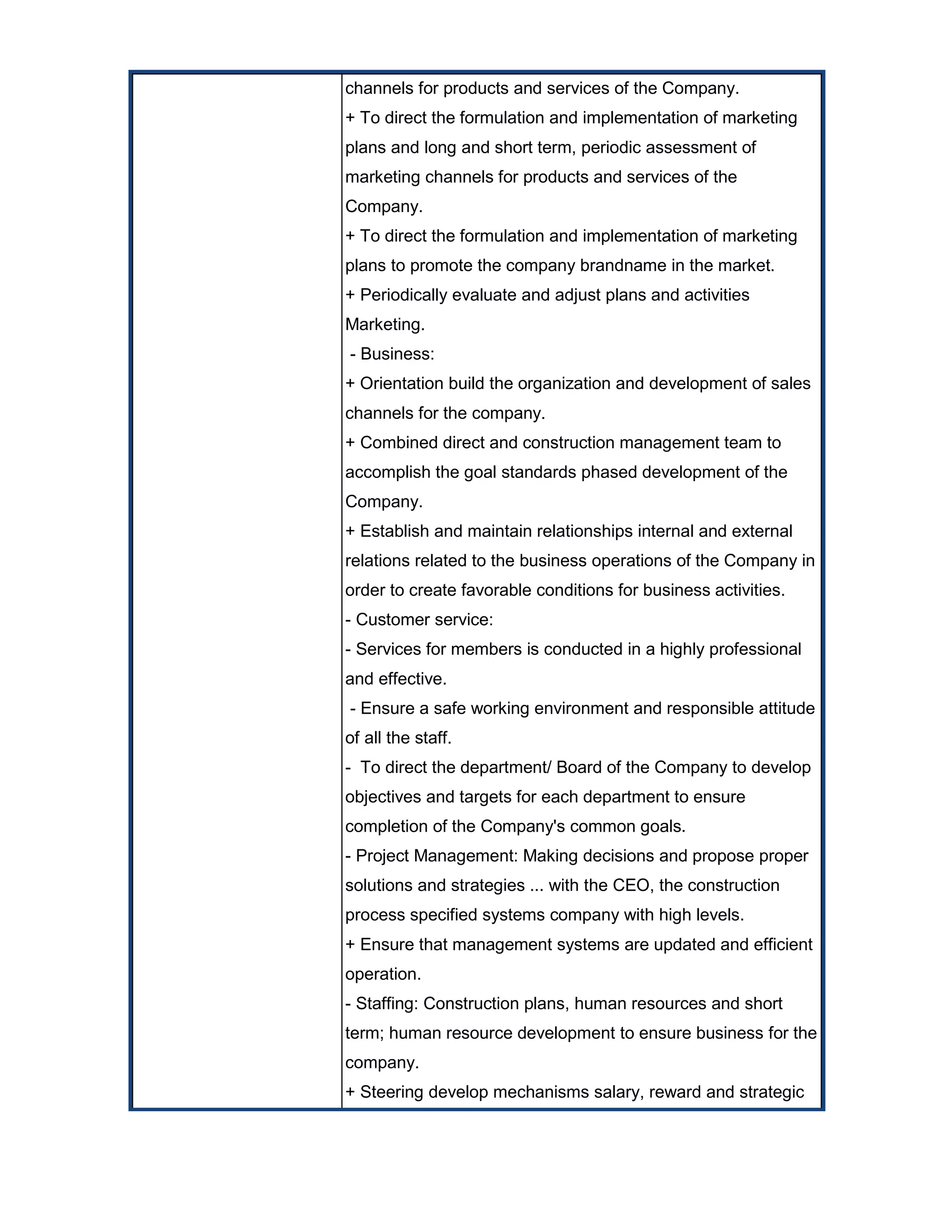channels for products and services of the Company.
+ To direct the formulation and implementation of marketing
plans and long and short term, periodic assessment of
marketing channels for products and services of the
Company.
+ To direct the formulation and implementation of marketing
plans to promote the company brandname in the market.
+ Periodically evaluate and adjust plans and activities
Marketing.
- Business:
+ Orientation build the organization and development of sales
channels for the company.
+ Combined direct and construction management team to
accomplish the goal standards phased development of the
Company.
+ Establish and maintain relationships internal and external
relations related to the business operations of the Company in
order to create favorable conditions for business activities.
- Customer service:
- Services for members is conducted in a highly professional
and effective.
- Ensure a safe working environment and responsible attitude
of all the staff.
- To direct the department/ Board of the Company to develop
objectives and targets for each department to ensure
completion of the Company's common goals.
- Project Management: Making decisions and propose proper
solutions and strategies ... with the CEO, the construction
process specified systems company with high levels.
+ Ensure that management systems are updated and efficient
operation.
- Staffing: Construction plans, human resources and short
term; human resource development to ensure business for the
company.
+ Steering develop mechanisms salary, reward and strategic
 