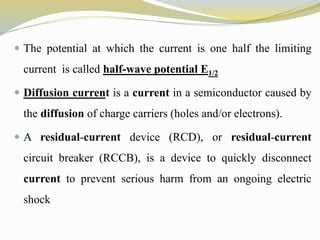  The potential at which the current is one half the limiting
current is called half-wave potential E1/2
 Diffusion current is a current in a semiconductor caused by
the diffusion of charge carriers (holes and/or electrons).
 A residual-current device (RCD), or residual-current
circuit breaker (RCCB), is a device to quickly disconnect
current to prevent serious harm from an ongoing electric
shock
 