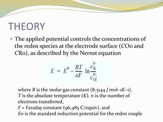 THEORY
 The applied potential controls the concentrations of
the redox species at the electrode surface (CO0 and
CR0), as described by the Nernst equation
where R is the molar gas constant (8.3144 J mol–1K–1),
T is the absolute temperature (K), n is the number of
electrons transferred,
F = Faraday constant (96,485 C/equiv), and
E0 is the standard reduction potential for the redox couple
 