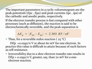 The important parameters in a cyclic voltammogram are the
peak potentials (Epc , Epa) and peak currents (ipc , ipa) of
the cathodic and anodic peaks, respectively.
If the electron transfer process is fast compared with other
processes (such as diffusion), the reaction is said to be
electrochemically reversible, and the peak separation is
 Thus, for a reversible redox reaction ( 25 °C)
DEp =0.0592/n V or about 60 mV for one electron. In
practice this value is difficult to attain because of such factors
as cell resistance.
 Irreversibility due to a slow electron transfer rate results in
DEp > 0.0592/n V, greater, say, than 70 mV for a one-
electron reaction.
 