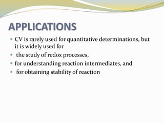 APPLICATIONS
 CV is rarely used for quantitative determinations, but
it is widely used for
 the study of redox processes,
 for understanding reaction intermediates, and
 for obtaining stability of reaction
 