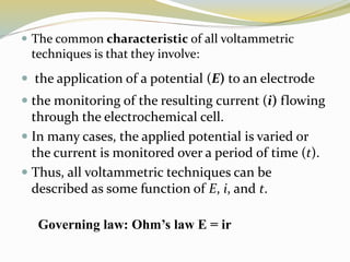  The common characteristic of all voltammetric
techniques is that they involve:
 the application of a potential (E) to an electrode
 the monitoring of the resulting current (i) flowing
through the electrochemical cell.
 In many cases, the applied potential is varied or
the current is monitored over a period of time (t).
 Thus, all voltammetric techniques can be
described as some function of E, i, and t.
Governing law: Ohm’s law E = ir
 